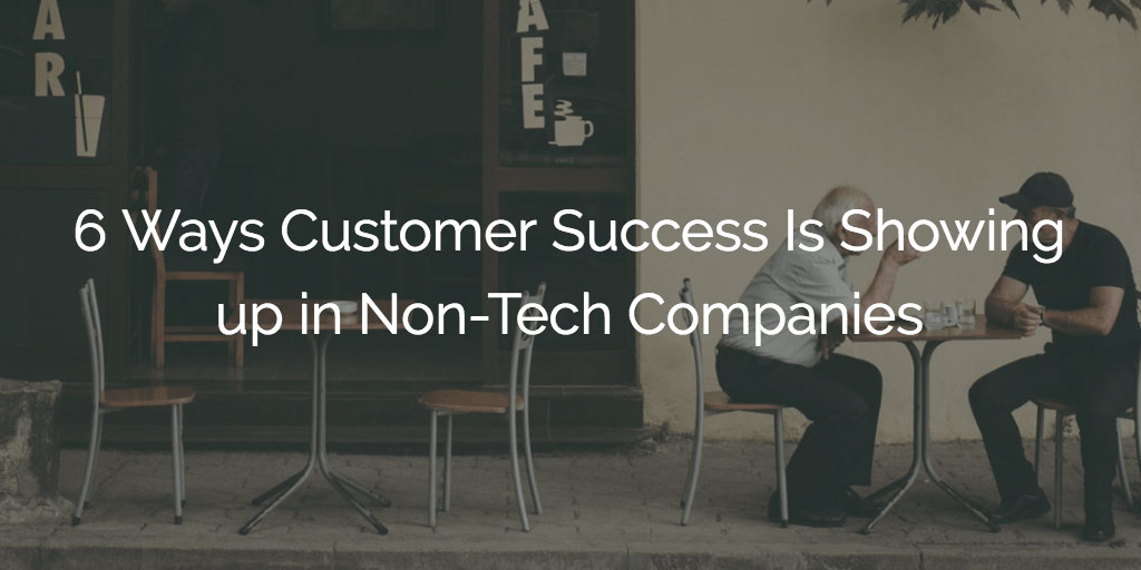 6 Ways Customer Success Is Showing up in Non-Tech Companies