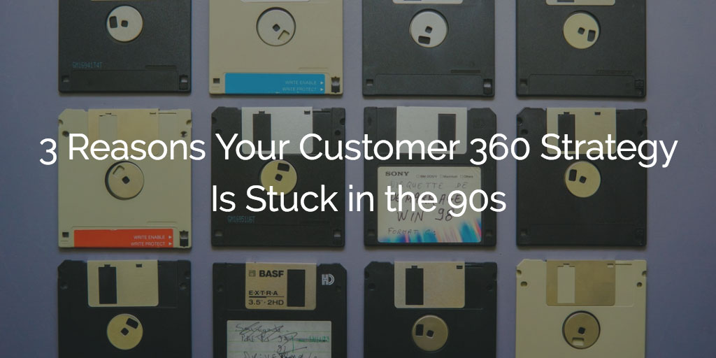 3 Reasons Your Customer 360 Strategy Is Stuck in the 90s